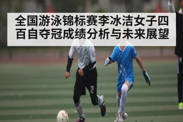 全国游泳锦标赛李冰洁女子四百自夺冠成绩分析与未来展望